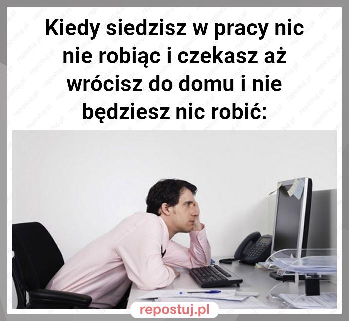 Kiedy siedzisz w pracy nic nie robiąc i czekasz aż wrócisz do domu i nie będziesz nic robić: