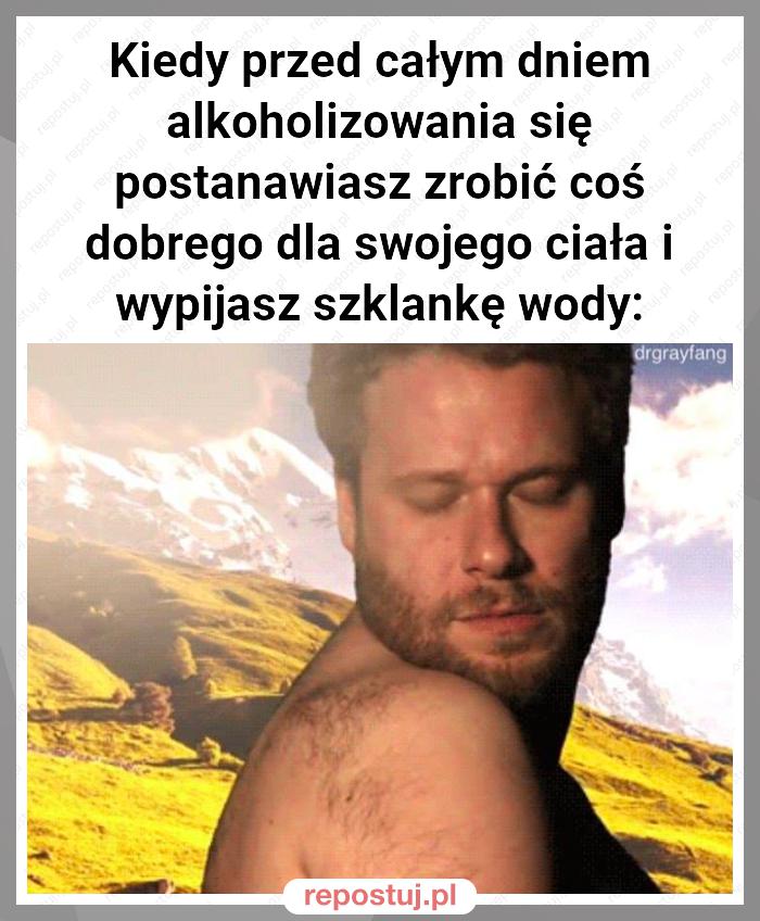 Kiedy przed całym dniem alkoholizowania się postanawiasz zrobić coś dobrego dla swojego ciała i wypijasz szklankę wody: