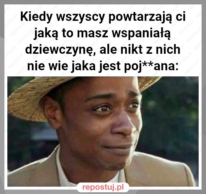 Kiedy wszyscy powtarzają ci jaką to masz wspaniałą dziewczynę, ale nikt z nich nie wie jaka jest poj**ana: