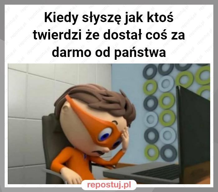 Kiedy słyszę jak ktoś twierdzi że dostał coś za darmo od państwa