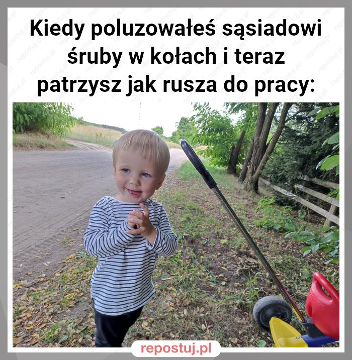 Kiedy poluzowałeś sąsiadowi śruby w kołach i teraz patrzysz jak rusza do pracy: