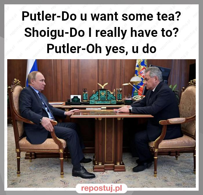 Putler-Do u want some tea?
Shoigu-Do I really have to?
Putler-Oh yes, u do