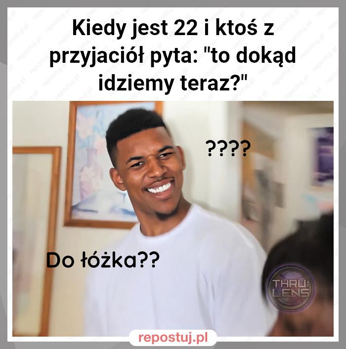 Kiedy jest 22 i ktoś z przyjaciół pyta: "to dokąd idziemy teraz?"