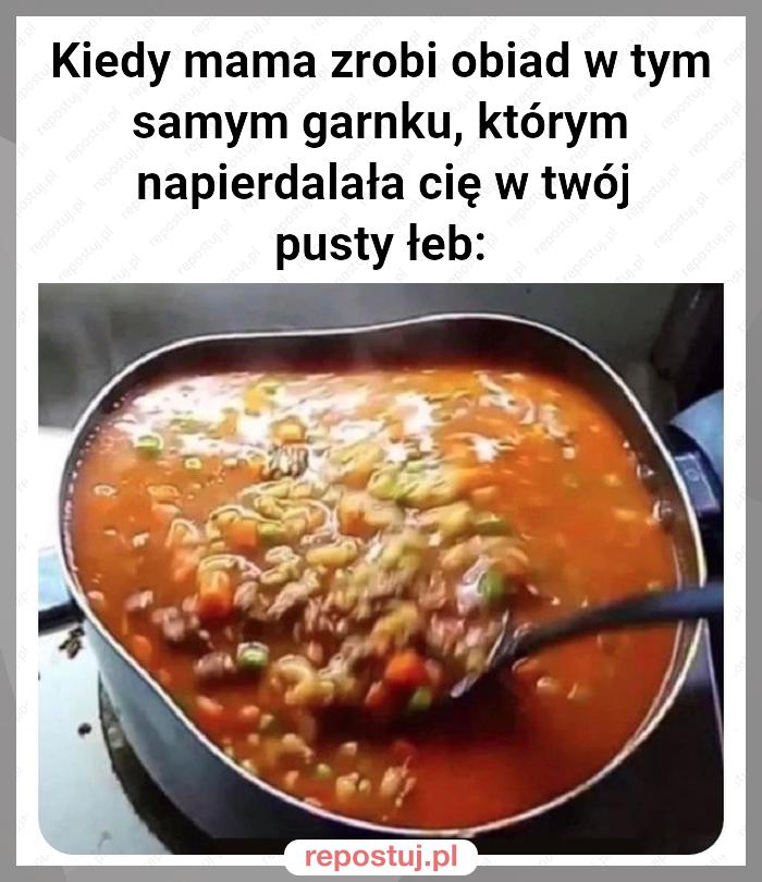 Kiedy mama zrobi obiad w tym samym garnku, którym napierdalała cię w twój pusty łeb: